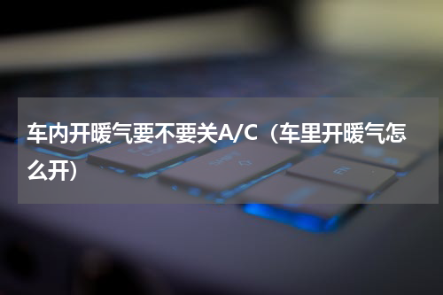车内开暖气要不要关A/C（车里开暖气怎么开）