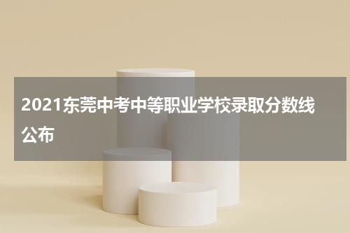 2021东莞中考中等职业学校录取分数线公布