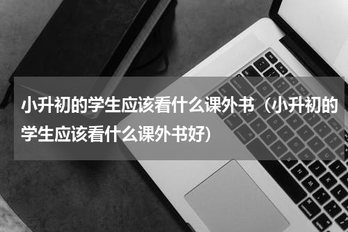 小升初的学生应该看什么课外书（小升初的学生应该看什么课外书好）