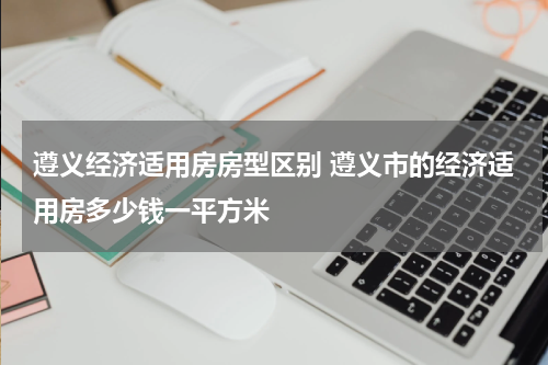 遵义经济适用房房型区别 遵义市的经济适用房多少钱一平方米