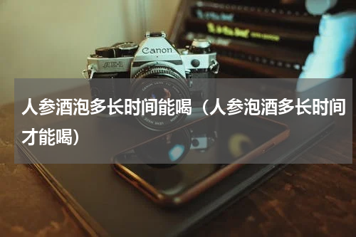 人参酒泡多长时间能喝（人参泡酒多长时间才能喝）
