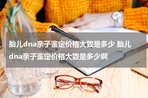 胎儿dna亲子鉴定价格大致是多少 胎儿dna亲子鉴定价格大致是多少啊