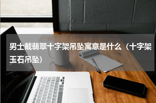 男士戴翡翠十字架吊坠寓意是什么（十字架玉石吊坠）