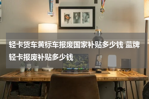 轻卡货车黄标车报废国家补贴多少钱 蓝牌轻卡报废补贴多少钱