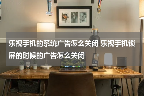 乐视手机的系统广告怎么关闭 乐视手机锁屏的时候的广告怎么关闭