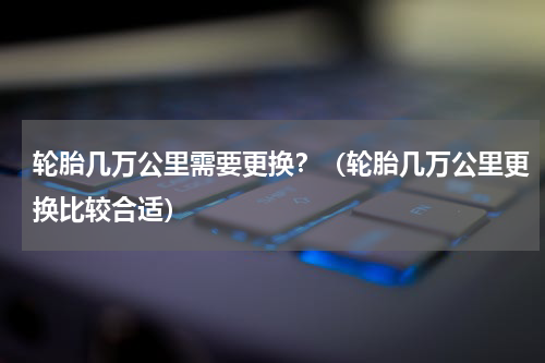 轮胎几万公里需要更换？（轮胎几万公里更换比较合适）