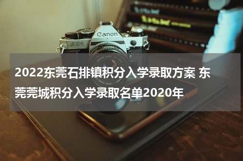 2022东莞石排镇积分入学录取方案 东莞莞城积分入学录取名单2020年