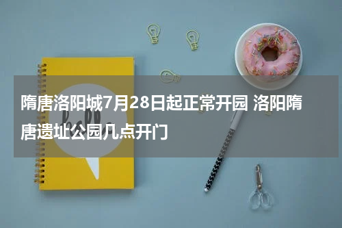隋唐洛阳城7月28日起正常开园 洛阳隋唐遗址公园几点开门