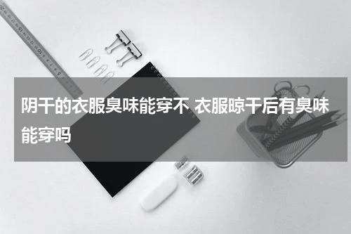 阴干的衣服臭味能穿不 衣服晾干后有臭味能穿吗
