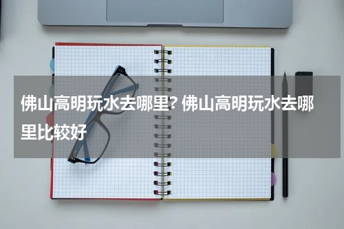 佛山高明玩水去哪里? 佛山高明玩水去哪里比较好