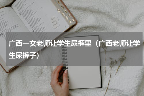 广西一女老师让学生尿裤里（广西老师让学生尿裤子）