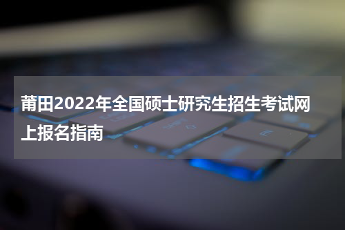 莆田2022年全国硕士研究生招生考试网上报名指南