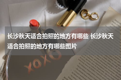 长沙秋天适合拍照的地方有哪些 长沙秋天适合拍照的地方有哪些图片