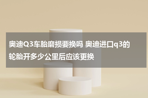 奥迪Q3车胎磨损要换吗 奥迪进口q3的轮胎开多少公里后应该更换