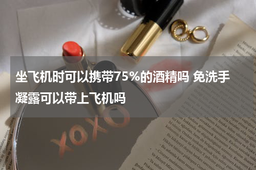 坐飞机时可以携带75%的酒精吗 免洗手凝露可以带上飞机吗