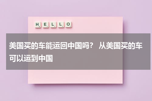 美国买的车能运回中国吗？ 从美国买的车可以运到中国