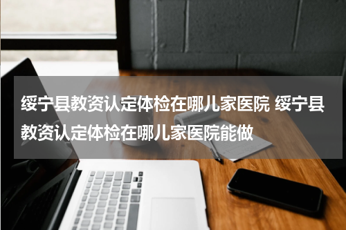 绥宁县教资认定体检在哪儿家医院 绥宁县教资认定体检在哪儿家医院能做