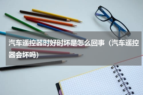 汽车遥控器时好时坏是怎么回事（汽车遥控器会坏吗）