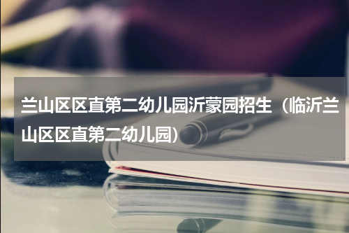 兰山区区直第二幼儿园沂蒙园招生（临沂兰山区区直第二幼儿园）
