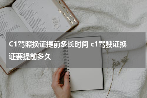 C1驾照换证提前多长时间 c1驾驶证换证要提前多久