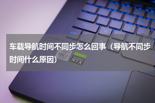 车载导航时间不同步怎么回事（导航不同步时间什么原因）