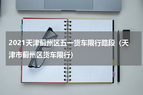 2021天津蓟州区五一货车限行路段（天津市蓟州区货车限行）