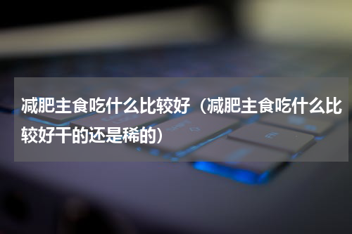 减肥主食吃什么比较好（减肥主食吃什么比较好干的还是稀的）