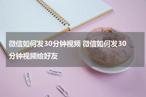 微信如何发30分钟视频 微信如何发30分钟视频给好友