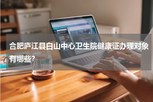 合肥庐江县白山中心卫生院健康证办理对象有哪些？