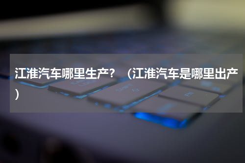 江淮汽车哪里生产？（江淮汽车是哪里出产）
