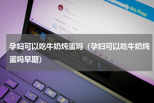 孕妇可以吃牛奶炖蛋吗（孕妇可以吃牛奶炖蛋吗早期）