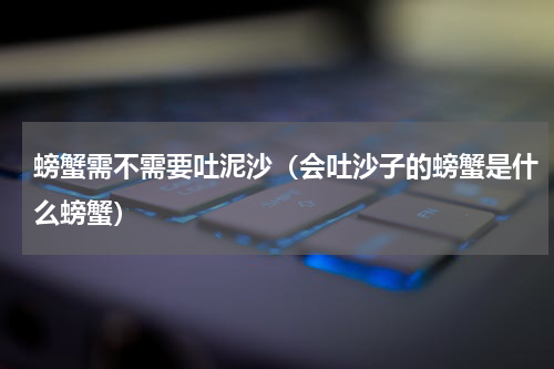 螃蟹需不需要吐泥沙（会吐沙子的螃蟹是什么螃蟹）