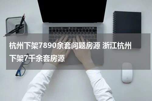 杭州下架7890余套问题房源 浙江杭州下架7千余套房源