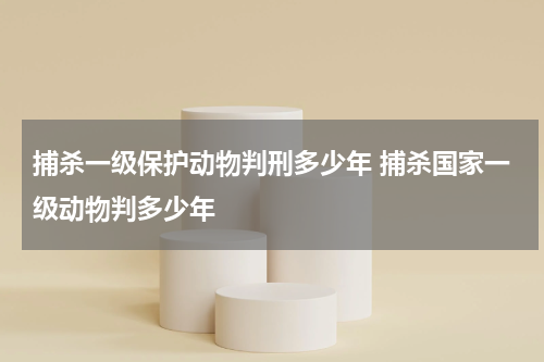 捕杀一级保护动物判刑多少年 捕杀国家一级动物判多少年