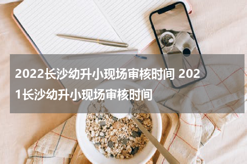 2022长沙幼升小现场审核时间 2021长沙幼升小现场审核时间