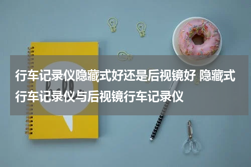 行车记录仪隐藏式好还是后视镜好 隐藏式行车记录仪与后视镜行车记录仪