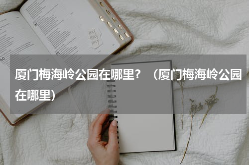 厦门梅海岭公园在哪里？（厦门梅海岭公园在哪里）