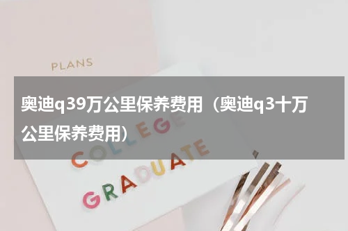 奥迪q39万公里保养费用（奥迪q3十万公里保养费用）