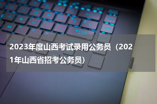 2023年度山西考试录用公务员（2021年山西省招考公务员）