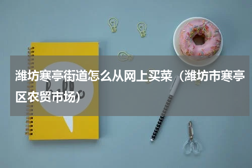 潍坊寒亭街道怎么从网上买菜（潍坊市寒亭区农贸市场）