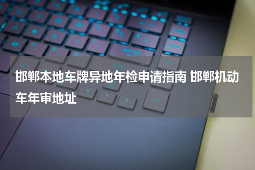邯郸本地车牌异地年检申请指南 邯郸机动车年审地址
