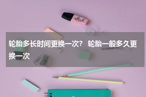 轮胎多长时间更换一次？ 轮胎一般多久更换一次