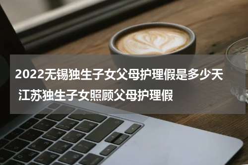 2022无锡独生子女父母护理假是多少天 江苏独生子女照顾父母护理假