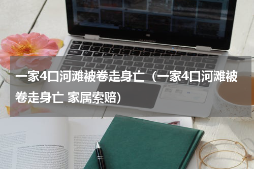 一家4口河滩被卷走身亡（一家4口河滩被卷走身亡 家属索赔）
