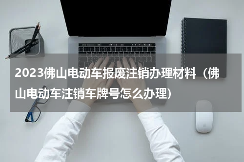 2023佛山电动车报废注销办理材料（佛山电动车注销车牌号怎么办理）