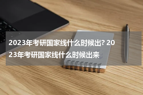 2023年考研国家线什么时候出? 2023年考研国家线什么时候出来