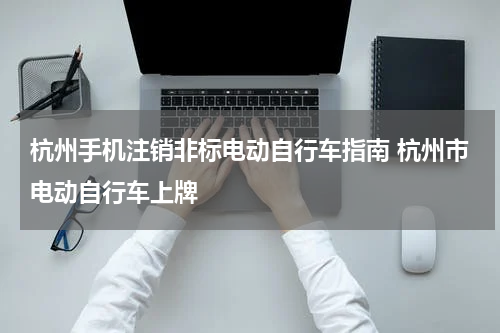 杭州手机注销非标电动自行车指南 杭州市电动自行车上牌