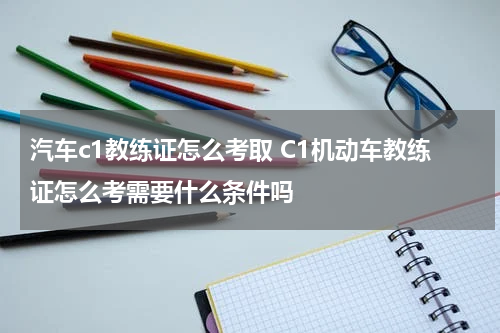 汽车c1教练证怎么考取 C1机动车教练证怎么考需要什么条件吗