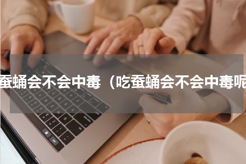 吃蚕蛹会不会中毒（吃蚕蛹会不会中毒呢）