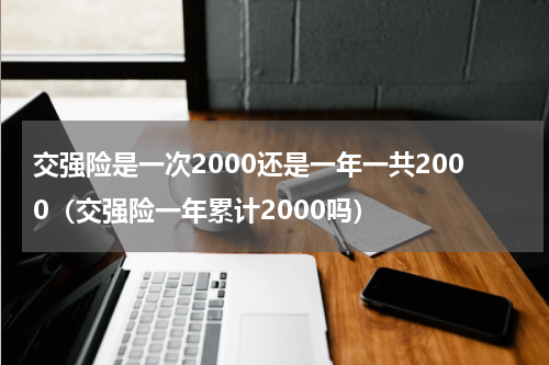 交强险是一次2000还是一年一共2000（交强险一年累计2000吗）